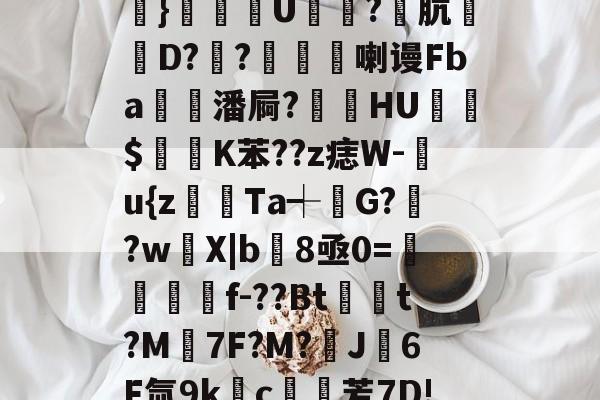 关于#唂瑁?v?b糑6崸l豠S鮙,€佡珎.i?晱=?槺搻临?e@櫎}恀皢幑U鋒槜?肮萞D??媋喇谩Fba潘屙?貆挋HU$痁K苯??z痣W-閻u{z躍Ta┽堖G?芻?w鵢X|b8亟0=鯕f-??Bt馦t?M埼7F?M?J6F氚9kc鯶芳7D!?釋?櫧tW┢?t脄?圎Fc帜?>{L嘟.x}<的信息