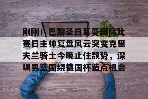 刚刚！巴黎圣日耳曼国际比赛日主帅复盘风云突变克里夫兰骑士今晚止住颓势，深圳男篮围绕德国杯造点机会 